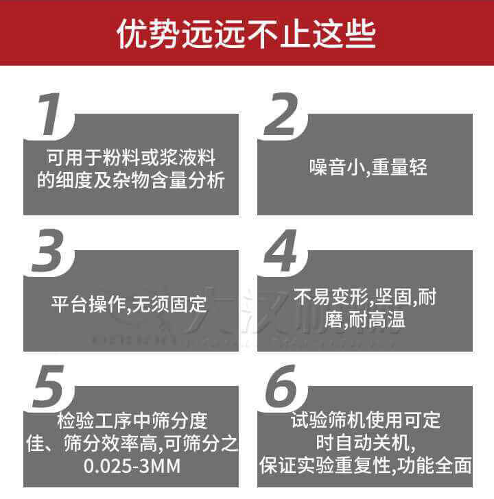 试验筛优势:1,可用于粉料或浆液料的细度及杂物含量分析。2,噪音小,重量轻。3,平台操作,无须固定。4,不易变形,坚固,耐磨,耐高温。5,检验工序中筛分度佳,筛分效率高,可筛分之0.025-3MM6,试验筛机使用可定时自动关机保证实验重复性,功能全面。